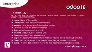 • __manifest__.py
We can describe the name of the module, author name, version, description, company,
category, etc., in the manifest.
➔ Name - Name of the module.
➔ Description - Brief description of the module.
➔ Version- Here, we can specify the module version.
➔ License - Specify the distribution license
➔ Author - Author name of the module.
➔ Website - Module author’s website URL.
➔ Category - Specify the category name.
➔ Depends - specify the list of modules that must installed before installing the module.
➔ Data - With the installation of the module, these files are installed or updated.
➔ Demo - In active demonstration mode, the data files that are installed or updated.
 