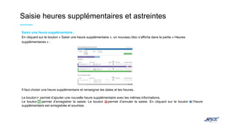 Saisie heures supplémentaires et astreintes
Saisir une heure supplémentaire :
En cliquant sur le bouton « Saisir une heure supplémentaire », un nouveau bloc s’affiche dans la partie « Heures
supplémentaires » :
Il faut choisir une heure supplémentaire et renseigner les dates et les heures.
Le bouton permet d’ajouter une nouvelle heure supplémentaire avec les mêmes informations.
Le bouton permet d’enregistrer la saisie. Le bouton permet d’annuler la saisie. En cliquant sur le bouton l’heure
supplémentaire est enregistrée et soumise.
 