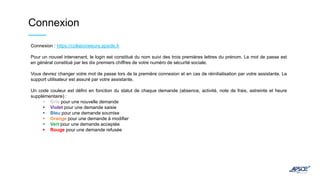 Connexion
Connexion : https://collaborateurs.apside.fr
Pour un nouvel intervenant, le login est constitué du nom suivi des trois premières lettres du prénom. Le mot de passe est
en général constitué par les dix premiers chiffres de votre numéro de sécurité sociale.
Vous devrez changer votre mot de passe lors de la première connexion et en cas de réinitialisation par votre assistante. Le
support utilisateur est assuré par votre assistante.
Un code couleur est défini en fonction du statut de chaque demande (absence, activité, note de frais, astreinte et heure
supplémentaire) :
 Gris pour une nouvelle demande
 Violet pour une demande saisie
 Bleu pour une demande soumise
 Orange pour une demande à modifier
 Vert pour une demande acceptée
 Rouge pour une demande refusée
 