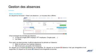 Gestion des absences
Saisir une absence :
En cliquant sur le bouton « Saisir une absence », un nouveau bloc s’affiche :
Il faut renseigner les données de l’absence :
 Le type de congés (RRT employé, RTT employeur, Congés payé, …)
 Les dates
Pour saisir une demi-journée, il suffit de sélectionner la période sur l’absence :
 Matin et midi pour une matinée d’absence
 Midi et soir pour une après midi d’absence
En cliquant sur le bouton , l’absence est enregistrée. En cliquant sur le bouton l’absence n’est pas enregistrée et est
supprimée. En cliquant sur le bouton l’absence est enregistrée et soumise.
 