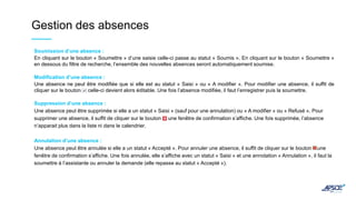 Gestion des absences
Soumission d’une absence :
En cliquant sur le bouton « Soumettre » d’une saisie celle-ci passe au statut « Soumis ». En cliquant sur le bouton « Soumettre »
en dessous du filtre de recherche, l’ensemble des nouvelles absences seront automatiquement soumise.
Modification d’une absence :
Une absence ne peut être modifiée que si elle est au statut « Saisi » ou « A modifier ». Pour modifier une absence, il suffit de
cliquer sur le bouton , celle-ci devient alors éditable. Une fois l’absence modifiée, il faut l’enregistrer puis la soumettre.
Suppression d’une absence :
Une absence peut être supprimée si elle a un statut « Saisi » (sauf pour une annulation) ou « A modifier » ou « Refusé ». Pour
supprimer une absence, il suffit de cliquer sur le bouton , une fenêtre de confirmation s’affiche. Une fois supprimée, l’absence
n’apparait plus dans la liste ni dans le calendrier.
Annulation d’une absence :
Une absence peut être annulée si elle a un statut « Accepté ». Pour annuler une absence, il suffit de cliquer sur le bouton une
fenêtre de confirmation s’affiche. Une fois annulée, elle s’affiche avec un statut « Saisi » et une annotation « Annulation », il faut la
soumettre à l’assistante ou annuler la demande (elle repasse au statut « Accepté »).
 