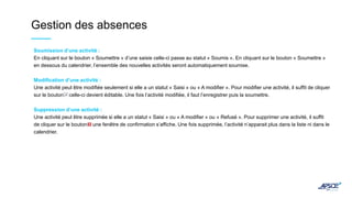 Gestion des absences
Soumission d’une activité :
En cliquant sur le bouton « Soumettre » d’une saisie celle-ci passe au statut « Soumis ». En cliquant sur le bouton « Soumettre »
en dessous du calendrier, l’ensemble des nouvelles activités seront automatiquement soumise.
Modification d’une activité :
Une activité peut être modifiée seulement si elle a un statut « Saisi » ou « A modifier ». Pour modifier une activité, il suffit de cliquer
sur le bouton celle-ci devient éditable. Une fois l’activité modifiée, il faut l’enregistrer puis la soumettre.
Suppression d’une activité :
Une activité peut être supprimée si elle a un statut « Saisi » ou « A modifier » ou « Refusé ». Pour supprimer une activité, il suffit
de cliquer sur le bouton une fenêtre de confirmation s’affiche. Une fois supprimée, l’activité n’apparait plus dans la liste ni dans le
calendrier.
 