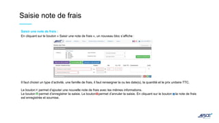 Saisie note de frais
Saisir une note de frais :
En cliquant sur le bouton « Saisir une note de frais », un nouveau bloc s’affiche :
Il faut choisir un type d’activité, une famille de frais, il faut renseigner la ou les date(s), la quantité et le prix unitaire TTC.
Le bouton permet d’ajouter une nouvelle note de frais avec les mêmes informations.
Le bouton permet d’enregistrer la saisie. Le bouton permet d’annuler la saisie. En cliquant sur le bouton la note de frais
est enregistrée et soumise.
 