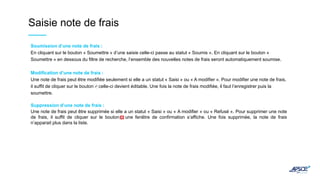 Saisie note de frais
Soumission d’une note de frais :
En cliquant sur le bouton « Soumettre » d’une saisie celle-ci passe au statut « Soumis ». En cliquant sur le bouton «
Soumettre » en dessous du filtre de recherche, l’ensemble des nouvelles notes de frais seront automatiquement soumise.
Modification d’une note de frais :
Une note de frais peut être modifiée seulement si elle a un statut « Saisi » ou « A modifier ». Pour modifier une note de frais,
il suffit de cliquer sur le bouton , celle-ci devient éditable. Une fois la note de frais modifiée, il faut l’enregistrer puis la
soumettre.
Suppression d’une note de frais :
Une note de frais peut être supprimée si elle a un statut « Saisi » ou « A modifier » ou « Refusé ». Pour supprimer une note
de frais, il suffit de cliquer sur le bouton , une fenêtre de confirmation s’affiche. Une fois supprimée, la note de frais
n’apparait plus dans la liste.
 