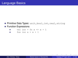 Language Basics
Primitive Data Types: unit,bool,int,real,string
Function Expressions
val inc = fn x => x + 1
fun inc x = x + 1
Jiten, Keheliya, Tobias Module System of Standard ML Tuesday 21st
April, 2015 9 / 39
 