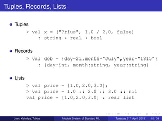 Tuples, Records, Lists
Tuples
> val x = ("Prius", 1.0 / 2.0, false)
: string * real * bool
Records
> val dob = {day=21,month="July",year="1815"}
: {day:int, month:string, year:string}
Lists
> val price = [1.0,2.0,3.0];
> val price = 1.0 :: 2.0 :: 3.0 :: nil
val price = [1.0,2.0,3.0] : real list
Jiten, Keheliya, Tobias Module System of Standard ML Tuesday 21st
April, 2015 10 / 39
 