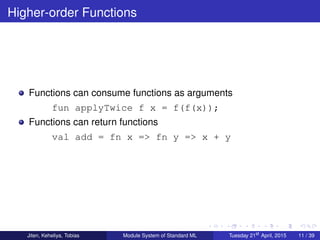 Higher-order Functions
Functions can consume functions as arguments
fun applyTwice f x = f(f(x));
Functions can return functions
val add = fn x => fn y => x + y
Jiten, Keheliya, Tobias Module System of Standard ML Tuesday 21st
April, 2015 11 / 39
 