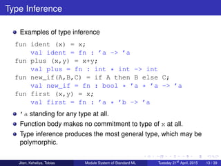 Type Inference
Examples of type inference
fun ident (x) = x;
val ident = fn : ’a -> ’a
fun plus (x,y) = x+y;
val plus = fn : int * int -> int
fun new_if(A,B,C) = if A then B else C;
val new_if = fn : bool * ’a * ’a -> ’a
fun first (x,y) = x;
val first = fn : ’a * ’b -> ’a
’a standing for any type at all.
Function body makes no commitment to type of x at all.
Type inference produces the most general type, which may be
polymorphic.
Jiten, Keheliya, Tobias Module System of Standard ML Tuesday 21st
April, 2015 13 / 39
 