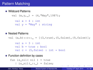 Pattern Matching
Wildcard Patterns
val (x,y,_) = (4,"May",1987);
val x = 4 : int
val y = "May" : string
Nested Patterns
val (a,b)::c::_ = [(3,true),(5,false),(9,false)];
val a = 3 : int
val b = true : bool
val c = (5,false) : int * bool
Function deﬁnition by cases
fun is_nil( nil ) = true
| is_nil(_::_) = false;
Jiten, Keheliya, Tobias Module System of Standard ML Tuesday 21st
April, 2015 14 / 39
 