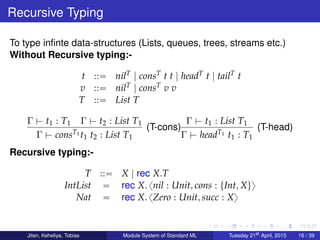 Recursive Typing
To type inﬁnte data-structures (Lists, queues, trees, streams etc.)
Without Recursive typing:-
t ::“ nilT | consT t t | headT t | tailT t
v ::“ nilT | consT v v
T ::“ List T
Γ $ t1 : T1 Γ $ t2 : List T1
Γ $ consT1 t1 t2 : List T1
(T-cons)
Γ $ t1 : List T1
Γ $ headT1 t1 : T1
(T-head)
Recursive typing:-
T ::“ X | rec X.T
IntList “ rec X. xnil : Unit, cons : tInt, Xuy
Nat “ rec X. xZero : Unit, succ : Xy
Jiten, Keheliya, Tobias Module System of Standard ML Tuesday 21st
April, 2015 16 / 39
 