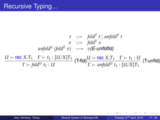 Recursive Typing...
t ::“ foldT t | unfoldT t
v ::“ foldT v
unfoldS pfoldT vq ÝÑ v(E-unﬂdﬂd)
U “ rec X.T1 Γ $ t1 : rU{XsT1
Γ $ foldU t1 : U
(T-ﬂd)
U “ rec X.T1 Γ $ t1 : U
Γ $ unfoldU t1 : rU{XsT1
(T-unﬂd)
Jiten, Keheliya, Tobias Module System of Standard ML Tuesday 21st
April, 2015 17 / 39
 