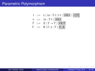 Parametric Polymorphism
t ::“ x | λx : T.t | t t | λX.t | t rTs
v ::“ λx : T.t | λX.t
T ::“ X | T Ñ T | @X.T
Γ ::“ Φ | Γ, x : T | Γ, X
Jiten, Keheliya, Tobias Module System of Standard ML Tuesday 21st
April, 2015 18 / 39
 