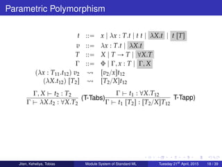 Parametric Polymorphism
t ::“ x | λx : T.t | t t | λX.t | t rTs
v ::“ λx : T.t | λX.t
T ::“ X | T Ñ T | @X.T
Γ ::“ Φ | Γ, x : T | Γ, X
pλx : T11.t12q v2 rv2{xst12
pλX.t12q rT2s rT2{Xst12
Γ, X $ t2 : T2
Γ $ λX.t2 : @X.T2
(T-Tabs)
Γ $ t1 : @X.T12
Γ $ t1 rT2s : rT2{XsT12
T-Tapp)
Jiten, Keheliya, Tobias Module System of Standard ML Tuesday 21st
April, 2015 18 / 39
 