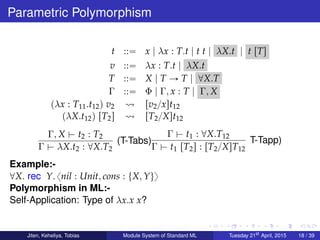 Parametric Polymorphism
t ::“ x | λx : T.t | t t | λX.t | t rTs
v ::“ λx : T.t | λX.t
T ::“ X | T Ñ T | @X.T
Γ ::“ Φ | Γ, x : T | Γ, X
pλx : T11.t12q v2 rv2{xst12
pλX.t12q rT2s rT2{Xst12
Γ, X $ t2 : T2
Γ $ λX.t2 : @X.T2
(T-Tabs)
Γ $ t1 : @X.T12
Γ $ t1 rT2s : rT2{XsT12
T-Tapp)
Example:-
@X. rec Y. xnil : Unit, cons : tX, Yuy
Polymorphism in ML:-
Self-Application: Type of λx.x x?
Jiten, Keheliya, Tobias Module System of Standard ML Tuesday 21st
April, 2015 18 / 39
 