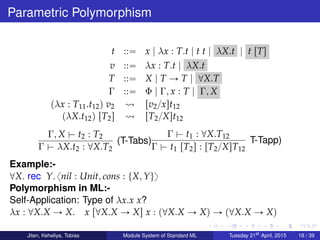 Parametric Polymorphism
t ::“ x | λx : T.t | t t | λX.t | t rTs
v ::“ λx : T.t | λX.t
T ::“ X | T Ñ T | @X.T
Γ ::“ Φ | Γ, x : T | Γ, X
pλx : T11.t12q v2 rv2{xst12
pλX.t12q rT2s rT2{Xst12
Γ, X $ t2 : T2
Γ $ λX.t2 : @X.T2
(T-Tabs)
Γ $ t1 : @X.T12
Γ $ t1 rT2s : rT2{XsT12
T-Tapp)
Example:-
@X. rec Y. xnil : Unit, cons : tX, Yuy
Polymorphism in ML:-
Self-Application: Type of λx.x x?
λx : @X.X Ñ X. x r@X.X Ñ Xs x : p@X.X Ñ Xq Ñ p@X.X Ñ Xq
Jiten, Keheliya, Tobias Module System of Standard ML Tuesday 21st
April, 2015 18 / 39
 
