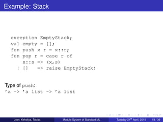 Example: Stack
exception EmptyStack;
val empty = [];
fun push x r = x::r;
fun pop r = case r of
x::s => (x,s)
| [] => raise EmptyStack;
Type of push:
’a -> ’a list -> ’a list
Jiten, Keheliya, Tobias Module System of Standard ML Tuesday 21st
April, 2015 19 / 39
 