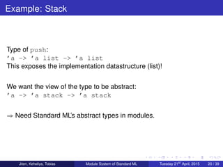 Example: Stack
Type of push:
’a -> ’a list -> ’a list
This exposes the implementation datastructure (list)!
We want the view of the type to be abstract:
’a -> ’a stack -> ’a stack
ñ Need Standard ML’s abstract types in modules.
Jiten, Keheliya, Tobias Module System of Standard ML Tuesday 21st
April, 2015 20 / 39
 