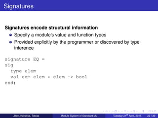 Signatures
Signatures encode structural information
Specify a module’s value and function types
Provided explicitly by the programmer or discovered by type
inference
signature EQ =
sig
type elem
val eq: elem * elem -> bool
end;
Jiten, Keheliya, Tobias Module System of Standard ML Tuesday 21st
April, 2015 22 / 39
 