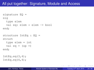 All put together: Signature, Module and Access
signature EQ =
sig
type elem
val eq: elem * elem -> bool
end;
structure IntEq : EQ =
struct
type elem = int
val eq = (op =)
end;
IntEq.eq(3,4);
IntEq.eq(4,4);
Jiten, Keheliya, Tobias Module System of Standard ML Tuesday 21st
April, 2015 24 / 39
 