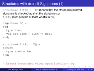 Structures with explicit Signatures (1)
structure IntEq : EQ means that the structure’s inferred
signature is checked against the signature EQ
IntEq must provide at least what’s in EQ.
signature EQ =
sig
type elem
val eq: elem * elem -> bool
end;
structure IntEq : EQ =
struct
type elem = int
end;
> Error: unmatched value specification: eq
Jiten, Keheliya, Tobias Module System of Standard ML Tuesday 21st
April, 2015 25 / 39
 