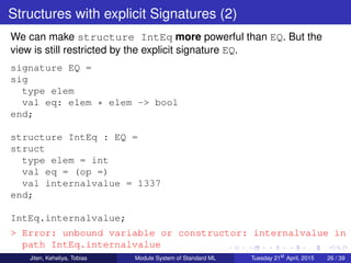 Structures with explicit Signatures (2)
We can make structure IntEq more powerful than EQ. But the
view is still restricted by the explicit signature EQ.
signature EQ =
sig
type elem
val eq: elem * elem -> bool
end;
structure IntEq : EQ =
struct
type elem = int
val eq = (op =)
val internalvalue = 1337
end;
IntEq.internalvalue;
> Error: unbound variable or constructor: internalvalue in
path IntEq.internalvalue
Jiten, Keheliya, Tobias Module System of Standard ML Tuesday 21st
April, 2015 26 / 39
 