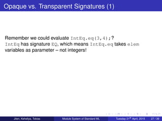 Opaque vs. Transparent Signatures (1)
Remember we could evaluate IntEq.eq(3,4);?
IntEq has signature EQ, which means IntEq.eq takes elem
variables as parameter – not integers!
Jiten, Keheliya, Tobias Module System of Standard ML Tuesday 21st
April, 2015 27 / 39
 