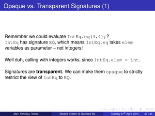 Opaque vs. Transparent Signatures (1)
Remember we could evaluate IntEq.eq(3,4);?
IntEq has signature EQ, which means IntEq.eq takes elem
variables as parameter – not integers!
Well duh, calling with integers works, since IntEq.elem = int.
Signatures are transparent. We can make them opaque to strictly
restrict the view of IntEq to EQ.
Jiten, Keheliya, Tobias Module System of Standard ML Tuesday 21st
April, 2015 27 / 39
 