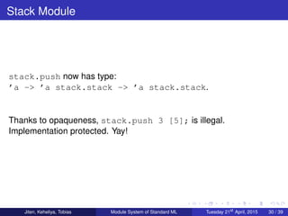 Stack Module
stack.push now has type:
’a -> ’a stack.stack -> ’a stack.stack.
Thanks to opaqueness, stack.push 3 [5]; is illegal.
Implementation protected. Yay!
Jiten, Keheliya, Tobias Module System of Standard ML Tuesday 21st
April, 2015 30 / 39
 