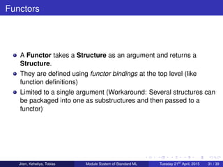 Functors
A Functor takes a Structure as an argument and returns a
Structure.
They are deﬁned using functor bindings at the top level (like
function deﬁnitions)
Limited to a single argument (Workaround: Several structures can
be packaged into one as substructures and then passed to a
functor)
Jiten, Keheliya, Tobias Module System of Standard ML Tuesday 21st
April, 2015 31 / 39
 