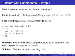 Functors with Submodules: Example
What if we want tuples of two different datatypes?
For instance tuples of Integers and Strings: eq((3,"a"),(3,"c"))
First, we introduce StringEq, similarly to IntEq:
structure StringEq : EQ =
struct
type t = string
val eq = (op =)
end;
Problem: functors only take a single structure as an argument. We
need to pass IntEq and StringEq!
Solution: Create a module containing both.
Jiten, Keheliya, Tobias Module System of Standard ML Tuesday 21st
April, 2015 33 / 39
 