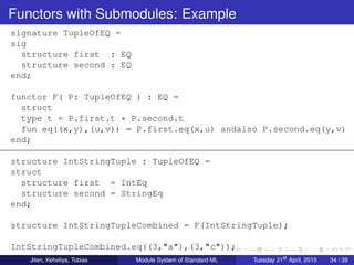 Functors with Submodules: Example
signature TupleOfEQ =
sig
structure first : EQ
structure second : EQ
end;
functor F( P: TupleOfEQ ) : EQ =
struct
type t = P.first.t * P.second.t
fun eq((x,y),(u,v)) = P.first.eq(x,u) andalso P.second.eq(y,v)
end;
structure IntStringTuple : TupleOfEQ =
struct
structure first = IntEq
structure second = StringEq
end;
structure IntStringTupleCombined = F(IntStringTuple);
IntStringTupleCombined.eq((3,"a"),(3,"c"));
Jiten, Keheliya, Tobias Module System of Standard ML Tuesday 21st
April, 2015 34 / 39
 