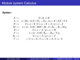 Module system Calculus
Syntax:-
K ::“ Ω | K ñ K1
A ::“ α | Πx : A.A1 | D1, .., Dn | λα :: K | AA1 | V.b
D ::“ b Ź α :: K | b Ź α :: K “ A | y Ź x : A
M ::“ x | λx : A.M | MM1 | M : A | B1, .., Bn | M.y
B ::“ b Ź α “ A | y Ź x “ M
V ::“ x | λx : A.M | Bv1, .., Bvn | V.y
Bv ::“ b Ź α “ A | y Ź x “ V
Γ ::“ ˝ | Γ, α :: K | Γ, α :: K “ A | Γ, x : A
Jiten, Keheliya, Tobias Module System of Standard ML Tuesday 21st
April, 2015 36 / 39
 