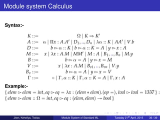 Module system Calculus
Syntax:-
K ::“ Ω | K ñ K1
A ::“ α | Πx : A.A1 | D1, .., Dn | λα :: K | AA1 | V.b
D ::“ b Ź α :: K | b Ź α :: K “ A | y Ź x : A
M ::“ x | λx : A.M | MM1 | M : A | B1, .., Bn | M.y
B ::“ b Ź α “ A | y Ź x “ M
V ::“ x | λx : A.M | Bv1, .., Bvn | V.y
Bv ::“ b Ź α “ A | y Ź x “ V
Γ ::“ ˝ | Γ, α :: K | Γ, α :: K “ A | Γ, x : A
Example:-
t elem Ź elem “ int, eq Ź eq “ λx : pelem ˚ elemq.pop “q, ival Ź ival “ 1337 u :
t elem Ź elem :: Ω “ int, eq Ź eq : pelem, elemq Ñ bool u
Jiten, Keheliya, Tobias Module System of Standard ML Tuesday 21st
April, 2015 36 / 39
 