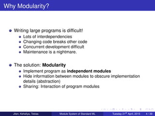 Why Modularity?
Writing large programs is difﬁcult!
Lots of interdependencies
Changing code breaks other code
Concurrent development difﬁcult
Maintenance is a nightmare.
The solution: Modularity
Implement program as independent modules
Hide information between modules to obscure implementation
details (abstraction)
Sharing: Interaction of program modules
Jiten, Keheliya, Tobias Module System of Standard ML Tuesday 21st
April, 2015 4 / 39
 