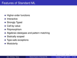 Features of Standard ML
Higher-order functions
Interactive
Strongly Typed
Call-by-value
Polymorphism
Algebraic datatypes and pattern matching
Statically scoped
Type-safe exceptions
Modularity
Jiten, Keheliya, Tobias Module System of Standard ML Tuesday 21st
April, 2015 8 / 39
 