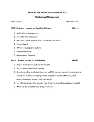 I Semester MIB – Class Test – November 2012
Multicultural Management
Time: 1 Hours Max. Marks: 25
PART I Write short notes on any five of the following 5X2 = 10
1. Multicultural Management
2. Characteristics of culture
3. National Culture, International Culture and Subculture
4. Change Agent
5. Diffuse versus specific cultures
6. Ascription Culture
7. Manners and Customs
Part II Answer any two of the following 3X5=15
1. Discuss the Hofstede cultural dimensions
2. Discuss Value Orientations Model
3. Describe the four predispositions that an MNC pursues towards its international
operations. If a local company decides to enter in to China Market, Which
orientation would be most effective? Why?
4. For Effective leadership, describe how Theory X, Y and Z concept can be used?
5. What are the characteristics of a good leader
 