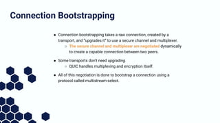 ● Connection bootstrapping takes a raw connection, created by a
transport, and “upgrades it” to use a secure channel and m...