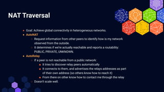 NAT Traversal
● Goal: Achieve global connectivity in heterogeneous networks.
● AutoNAT
○ Request information from other pe...