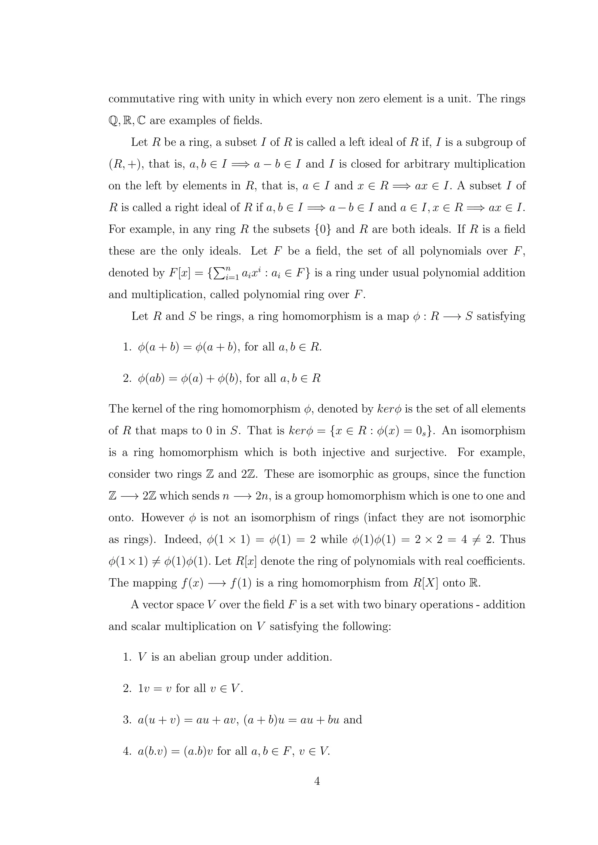 commutative ring with unity in which every non zero element is a unit. The rings
Q, R, C are examples of fields.
Let R be a ring, a subset I of R is called a left ideal of R if, I is a subgroup of
(R, +), that is, a, b ∈ I =⇒ a − b ∈ I and I is closed for arbitrary multiplication
on the left by elements in R, that is, a ∈ I and x ∈ R =⇒ ax ∈ I. A subset I of
R is called a right ideal of R if a, b ∈ I =⇒ a − b ∈ I and a ∈ I, x ∈ R =⇒ ax ∈ I.
For example, in any ring R the subsets {0} and R are both ideals. If R is a field
these are the only ideals. Let F be a field, the set of all polynomials over F,
denoted by F[x] = {
Pn
i=1 aixi
: ai ∈ F} is a ring under usual polynomial addition
and multiplication, called polynomial ring over F.
Let R and S be rings, a ring homomorphism is a map ϕ : R −→ S satisfying
1. ϕ(a + b) = ϕ(a + b), for all a, b ∈ R.
2. ϕ(ab) = ϕ(a) + ϕ(b), for all a, b ∈ R
The kernel of the ring homomorphism ϕ, denoted by kerϕ is the set of all elements
of R that maps to 0 in S. That is kerϕ = {x ∈ R : ϕ(x) = 0s}. An isomorphism
is a ring homomorphism which is both injective and surjective. For example,
consider two rings Z and 2Z. These are isomorphic as groups, since the function
Z −→ 2Z which sends n −→ 2n, is a group homomorphism which is one to one and
onto. However ϕ is not an isomorphism of rings (infact they are not isomorphic
as rings). Indeed, ϕ(1 × 1) = ϕ(1) = 2 while ϕ(1)ϕ(1) = 2 × 2 = 4 ̸= 2. Thus
ϕ(1×1) ̸= ϕ(1)ϕ(1). Let R[x] denote the ring of polynomials with real coefficients.
The mapping f(x) −→ f(1) is a ring homomorphism from R[X] onto R.
A vector space V over the field F is a set with two binary operations - addition
and scalar multiplication on V satisfying the following:
1. V is an abelian group under addition.
2. 1v = v for all v ∈ V .
3. a(u + v) = au + av, (a + b)u = au + bu and
4. a(b.v) = (a.b)v for all a, b ∈ F, v ∈ V.
4
 
