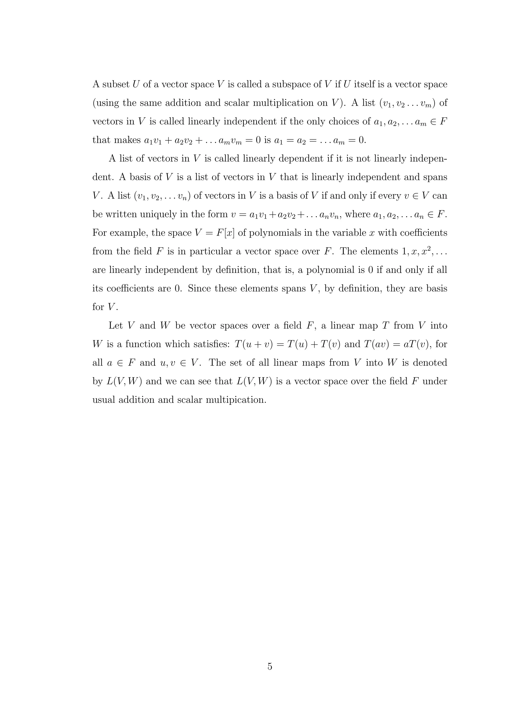 A subset U of a vector space V is called a subspace of V if U itself is a vector space
(using the same addition and scalar multiplication on V ). A list (v1, v2 . . . vm) of
vectors in V is called linearly independent if the only choices of a1, a2, . . . am ∈ F
that makes a1v1 + a2v2 + . . . amvm = 0 is a1 = a2 = . . . am = 0.
A list of vectors in V is called linearly dependent if it is not linearly indepen-
dent. A basis of V is a list of vectors in V that is linearly independent and spans
V . A list (v1, v2, . . . vn) of vectors in V is a basis of V if and only if every v ∈ V can
be written uniquely in the form v = a1v1 +a2v2 +. . . anvn, where a1, a2, . . . an ∈ F.
For example, the space V = F[x] of polynomials in the variable x with coefficients
from the field F is in particular a vector space over F. The elements 1, x, x2
, . . .
are linearly independent by definition, that is, a polynomial is 0 if and only if all
its coefficients are 0. Since these elements spans V , by definition, they are basis
for V .
Let V and W be vector spaces over a field F, a linear map T from V into
W is a function which satisfies: T(u + v) = T(u) + T(v) and T(av) = aT(v), for
all a ∈ F and u, v ∈ V . The set of all linear maps from V into W is denoted
by L(V, W) and we can see that L(V, W) is a vector space over the field F under
usual addition and scalar multipication.
5
 