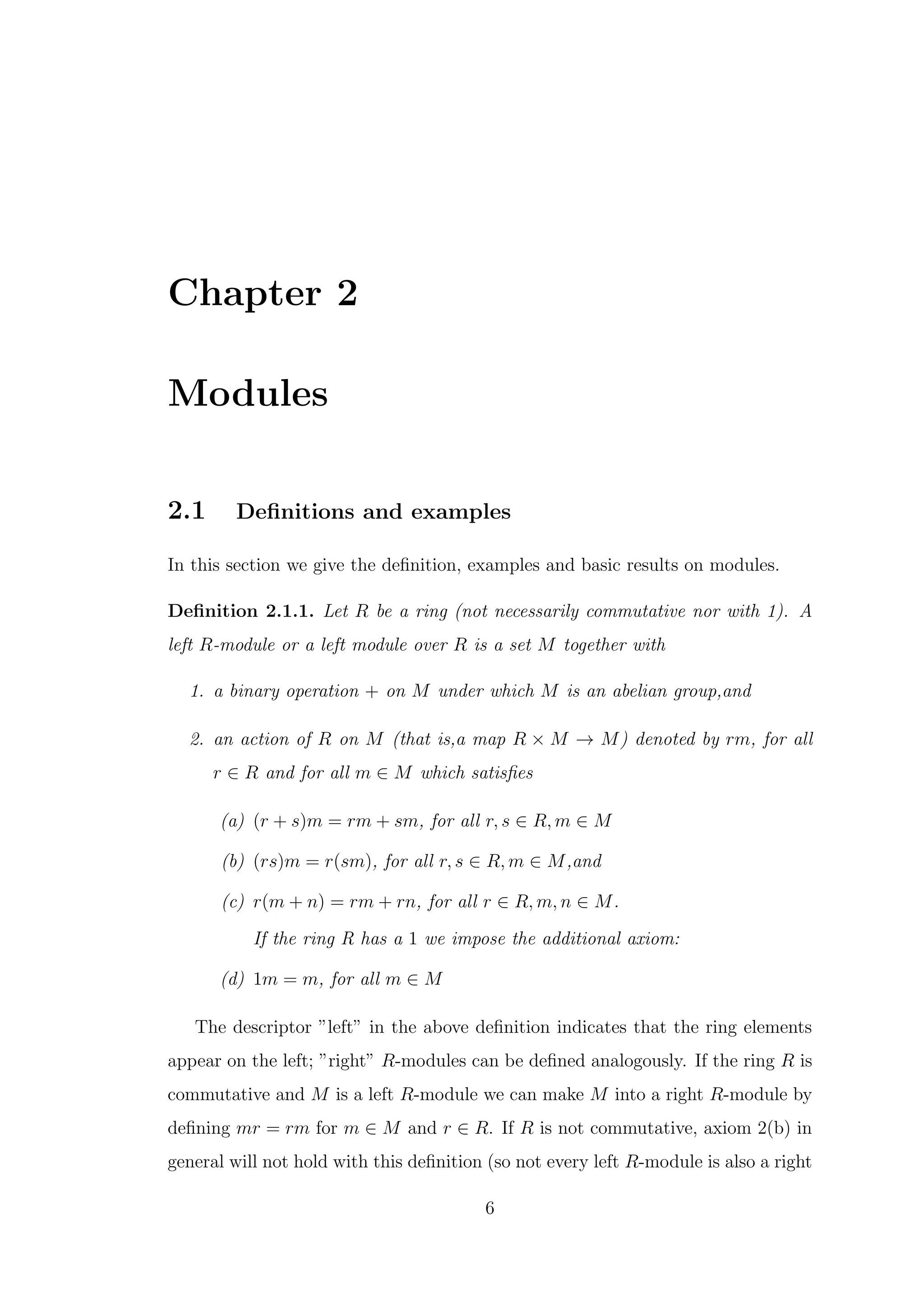 Chapter 2
Modules
2.1 Definitions and examples
In this section we give the definition, examples and basic results on modules.
Definition 2.1.1. Let R be a ring (not necessarily commutative nor with 1). A
left R-module or a left module over R is a set M together with
1. a binary operation + on M under which M is an abelian group,and
2. an action of R on M (that is,a map R × M → M) denoted by rm, for all
r ∈ R and for all m ∈ M which satisfies
(a) (r + s)m = rm + sm, for all r, s ∈ R, m ∈ M
(b) (rs)m = r(sm), for all r, s ∈ R, m ∈ M,and
(c) r(m + n) = rm + rn, for all r ∈ R, m, n ∈ M.
If the ring R has a 1 we impose the additional axiom:
(d) 1m = m, for all m ∈ M
The descriptor ”left” in the above definition indicates that the ring elements
appear on the left; ”right” R-modules can be defined analogously. If the ring R is
commutative and M is a left R-module we can make M into a right R-module by
defining mr = rm for m ∈ M and r ∈ R. If R is not commutative, axiom 2(b) in
general will not hold with this definition (so not every left R-module is also a right
6
 