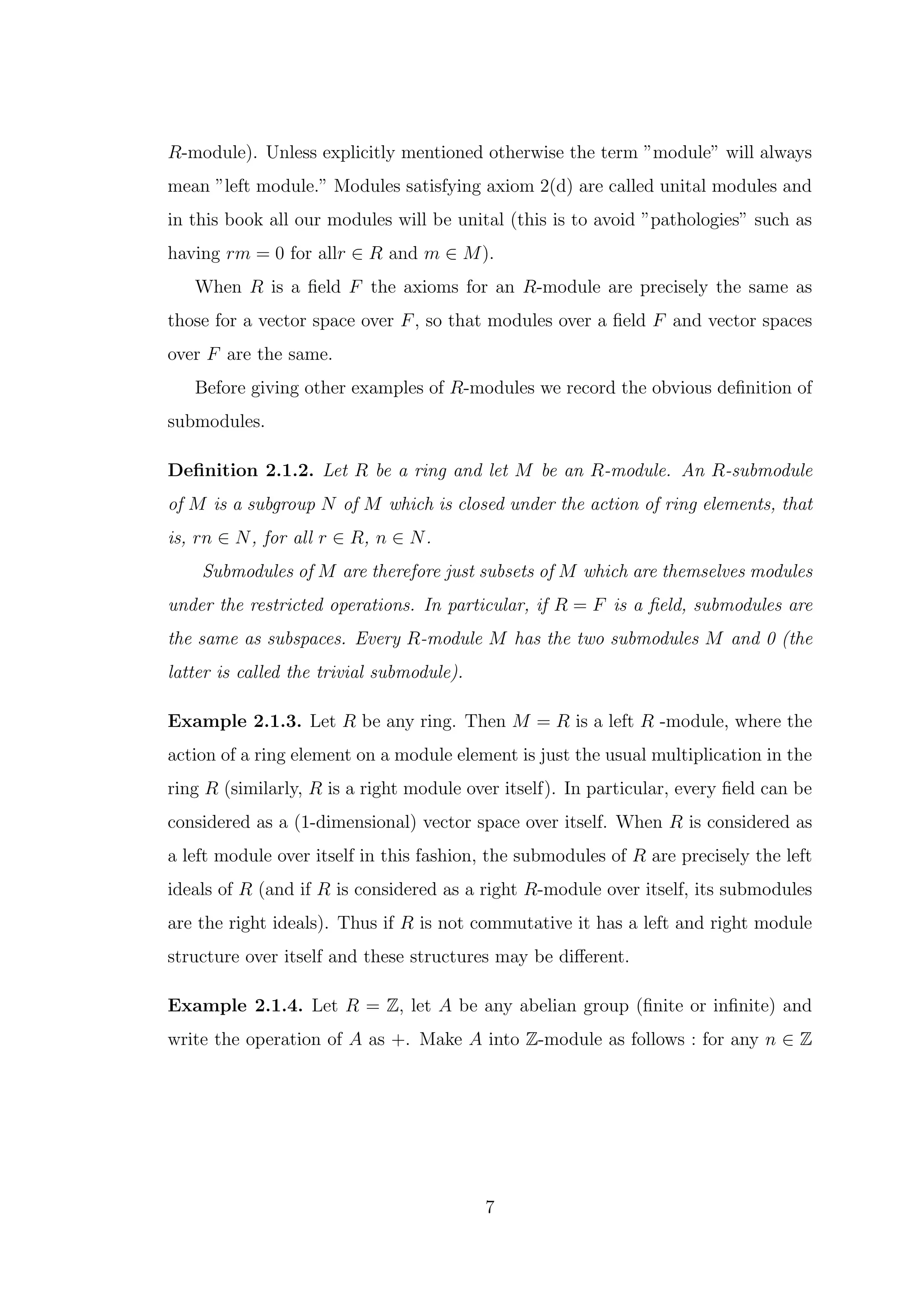 R-module). Unless explicitly mentioned otherwise the term ”module” will always
mean ”left module.” Modules satisfying axiom 2(d) are called unital modules and
in this book all our modules will be unital (this is to avoid ”pathologies” such as
having rm = 0 for allr ∈ R and m ∈ M).
When R is a field F the axioms for an R-module are precisely the same as
those for a vector space over F, so that modules over a field F and vector spaces
over F are the same.
Before giving other examples of R-modules we record the obvious definition of
submodules.
Definition 2.1.2. Let R be a ring and let M be an R-module. An R-submodule
of M is a subgroup N of M which is closed under the action of ring elements, that
is, rn ∈ N, for all r ∈ R, n ∈ N.
Submodules of M are therefore just subsets of M which are themselves modules
under the restricted operations. In particular, if R = F is a field, submodules are
the same as subspaces. Every R-module M has the two submodules M and 0 (the
latter is called the trivial submodule).
Example 2.1.3. Let R be any ring. Then M = R is a left R -module, where the
action of a ring element on a module element is just the usual multiplication in the
ring R (similarly, R is a right module over itself). In particular, every field can be
considered as a (1-dimensional) vector space over itself. When R is considered as
a left module over itself in this fashion, the submodules of R are precisely the left
ideals of R (and if R is considered as a right R-module over itself, its submodules
are the right ideals). Thus if R is not commutative it has a left and right module
structure over itself and these structures may be different.
Example 2.1.4. Let R = Z, let A be any abelian group (finite or infinite) and
write the operation of A as +. Make A into Z-module as follows : for any n ∈ Z
7
 
