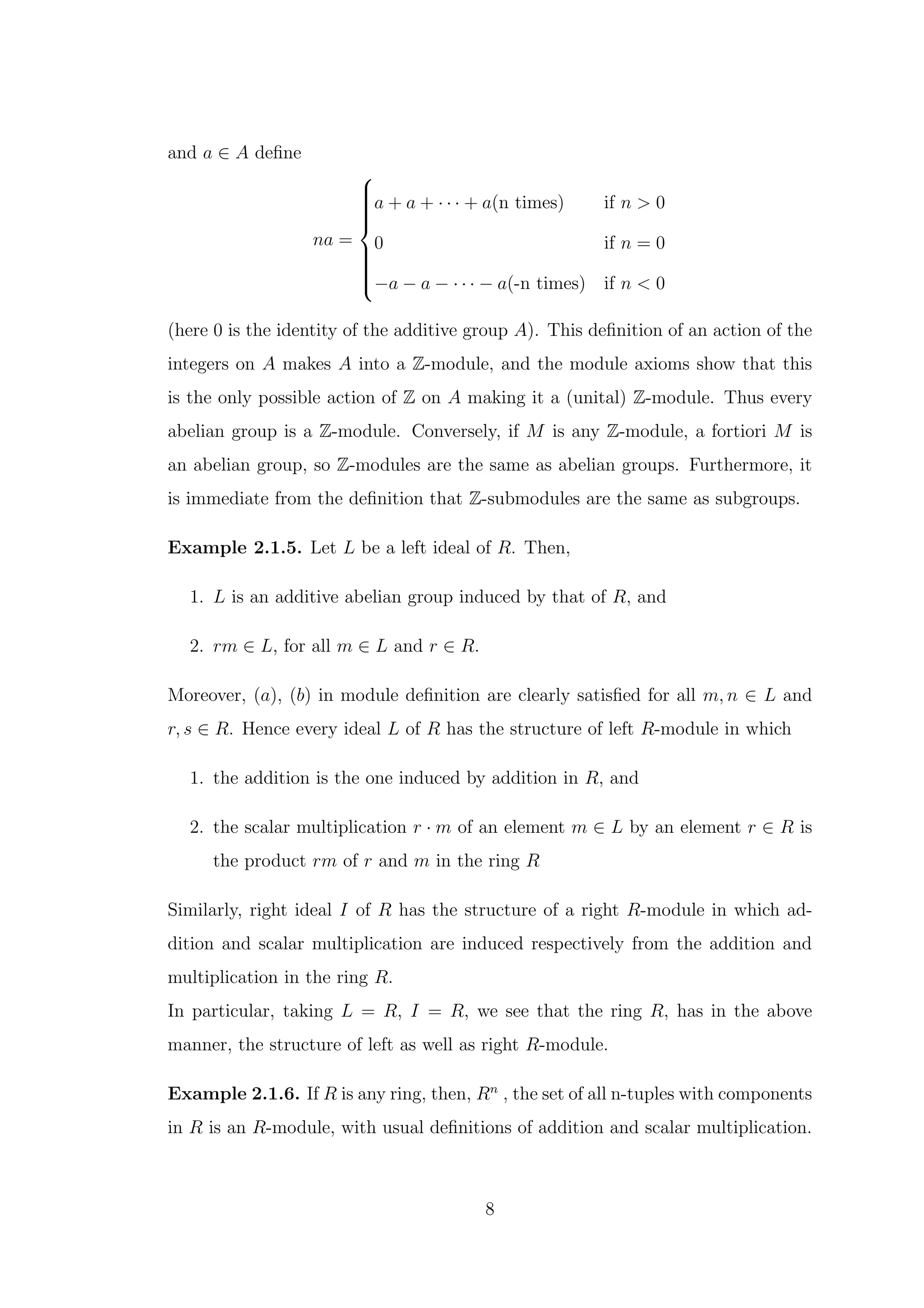 and a ∈ A define
na =













a + a + · · · + a(n times) if n > 0
0 if n = 0
−a − a − · · · − a(-n times) if n < 0
(here 0 is the identity of the additive group A). This definition of an action of the
integers on A makes A into a Z-module, and the module axioms show that this
is the only possible action of Z on A making it a (unital) Z-module. Thus every
abelian group is a Z-module. Conversely, if M is any Z-module, a fortiori M is
an abelian group, so Z-modules are the same as abelian groups. Furthermore, it
is immediate from the definition that Z-submodules are the same as subgroups.
Example 2.1.5. Let L be a left ideal of R. Then,
1. L is an additive abelian group induced by that of R, and
2. rm ∈ L, for all m ∈ L and r ∈ R.
Moreover, (a), (b) in module definition are clearly satisfied for all m, n ∈ L and
r, s ∈ R. Hence every ideal L of R has the structure of left R-module in which
1. the addition is the one induced by addition in R, and
2. the scalar multiplication r · m of an element m ∈ L by an element r ∈ R is
the product rm of r and m in the ring R
Similarly, right ideal I of R has the structure of a right R-module in which ad-
dition and scalar multiplication are induced respectively from the addition and
multiplication in the ring R.
In particular, taking L = R, I = R, we see that the ring R, has in the above
manner, the structure of left as well as right R-module.
Example 2.1.6. If R is any ring, then, Rn
, the set of all n-tuples with components
in R is an R-module, with usual definitions of addition and scalar multiplication.
8
 