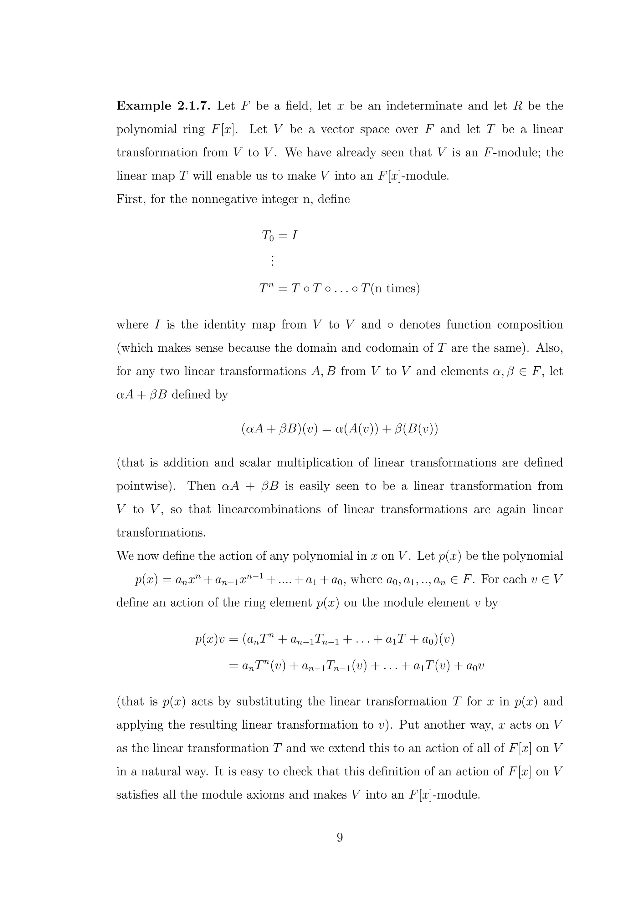 Example 2.1.7. Let F be a field, let x be an indeterminate and let R be the
polynomial ring F[x]. Let V be a vector space over F and let T be a linear
transformation from V to V . We have already seen that V is an F-module; the
linear map T will enable us to make V into an F[x]-module.
First, for the nonnegative integer n, define
T0 = I
.
.
.
Tn
= T ◦ T ◦ . . . ◦ T(n times)
where I is the identity map from V to V and ◦ denotes function composition
(which makes sense because the domain and codomain of T are the same). Also,
for any two linear transformations A, B from V to V and elements α, β ∈ F, let
αA + βB defined by
(αA + βB)(v) = α(A(v)) + β(B(v))
(that is addition and scalar multiplication of linear transformations are defined
pointwise). Then αA + βB is easily seen to be a linear transformation from
V to V , so that linearcombinations of linear transformations are again linear
transformations.
We now define the action of any polynomial in x on V . Let p(x) be the polynomial
p(x) = anxn
+ an−1xn−1
+ .... + a1 + a0, where a0, a1, .., an ∈ F. For each v ∈ V
define an action of the ring element p(x) on the module element v by
p(x)v = (anTn
+ an−1Tn−1 + . . . + a1T + a0)(v)
= anTn
(v) + an−1Tn−1(v) + . . . + a1T(v) + a0v
(that is p(x) acts by substituting the linear transformation T for x in p(x) and
applying the resulting linear transformation to v). Put another way, x acts on V
as the linear transformation T and we extend this to an action of all of F[x] on V
in a natural way. It is easy to check that this definition of an action of F[x] on V
satisfies all the module axioms and makes V into an F[x]-module.
9
 