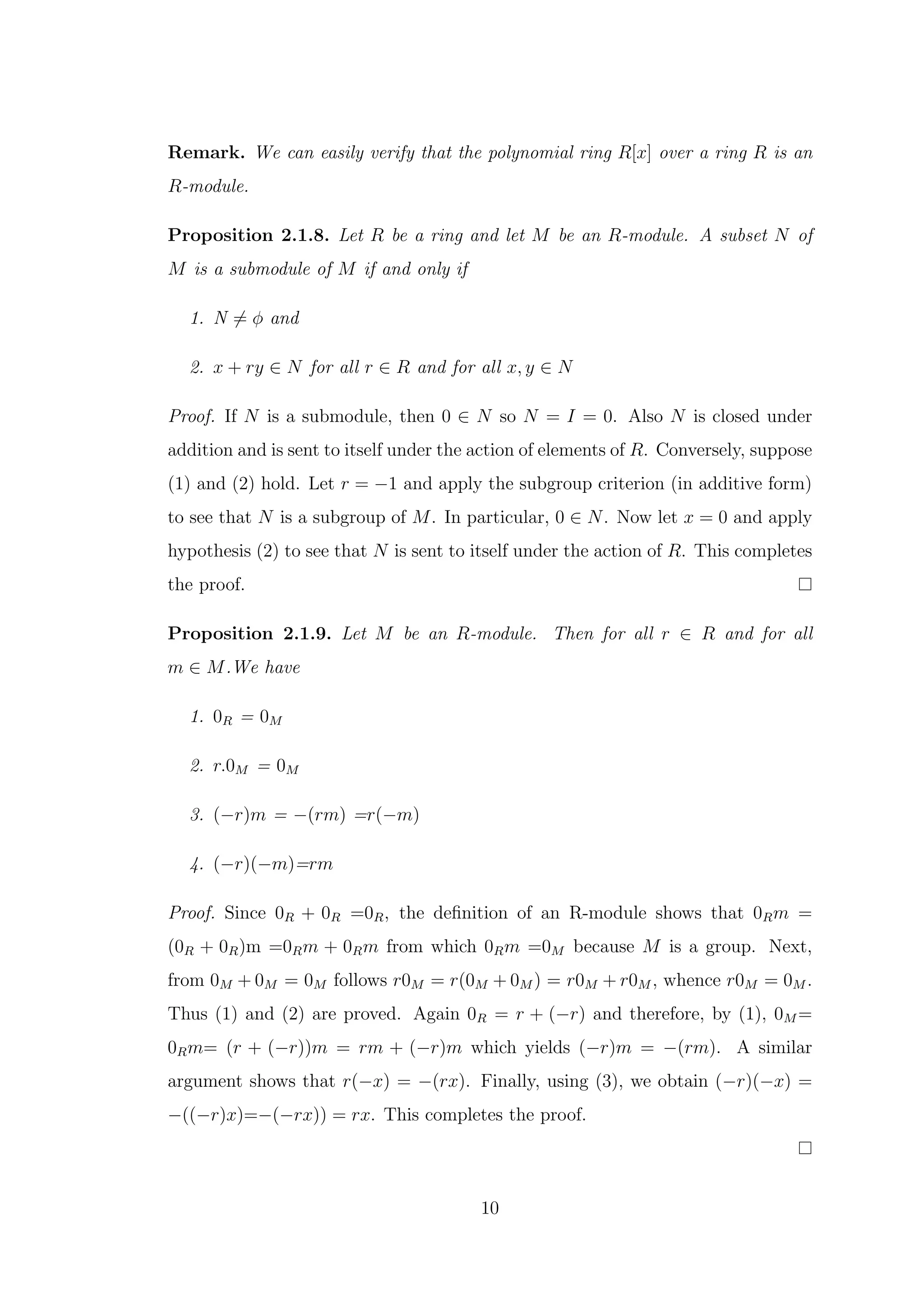 Remark. We can easily verify that the polynomial ring R[x] over a ring R is an
R-module.
Proposition 2.1.8. Let R be a ring and let M be an R-module. A subset N of
M is a submodule of M if and only if
1. N ̸= ϕ and
2. x + ry ∈ N for all r ∈ R and for all x, y ∈ N
Proof. If N is a submodule, then 0 ∈ N so N = I = 0. Also N is closed under
addition and is sent to itself under the action of elements of R. Conversely, suppose
(1) and (2) hold. Let r = −1 and apply the subgroup criterion (in additive form)
to see that N is a subgroup of M. In particular, 0 ∈ N. Now let x = 0 and apply
hypothesis (2) to see that N is sent to itself under the action of R. This completes
the proof.
Proposition 2.1.9. Let M be an R-module. Then for all r ∈ R and for all
m ∈ M.We have
1. 0R = 0M
2. r.0M = 0M
3. (−r)m = −(rm) =r(−m)
4. (−r)(−m)=rm
Proof. Since 0R + 0R =0R, the definition of an R-module shows that 0Rm =
(0R + 0R)m =0Rm + 0Rm from which 0Rm =0M because M is a group. Next,
from 0M + 0M = 0M follows r0M = r(0M + 0M ) = r0M + r0M , whence r0M = 0M .
Thus (1) and (2) are proved. Again 0R = r + (−r) and therefore, by (1), 0M =
0Rm= (r + (−r))m = rm + (−r)m which yields (−r)m = −(rm). A similar
argument shows that r(−x) = −(rx). Finally, using (3), we obtain (−r)(−x) =
−((−r)x)=−(−rx)) = rx. This completes the proof.
10
 