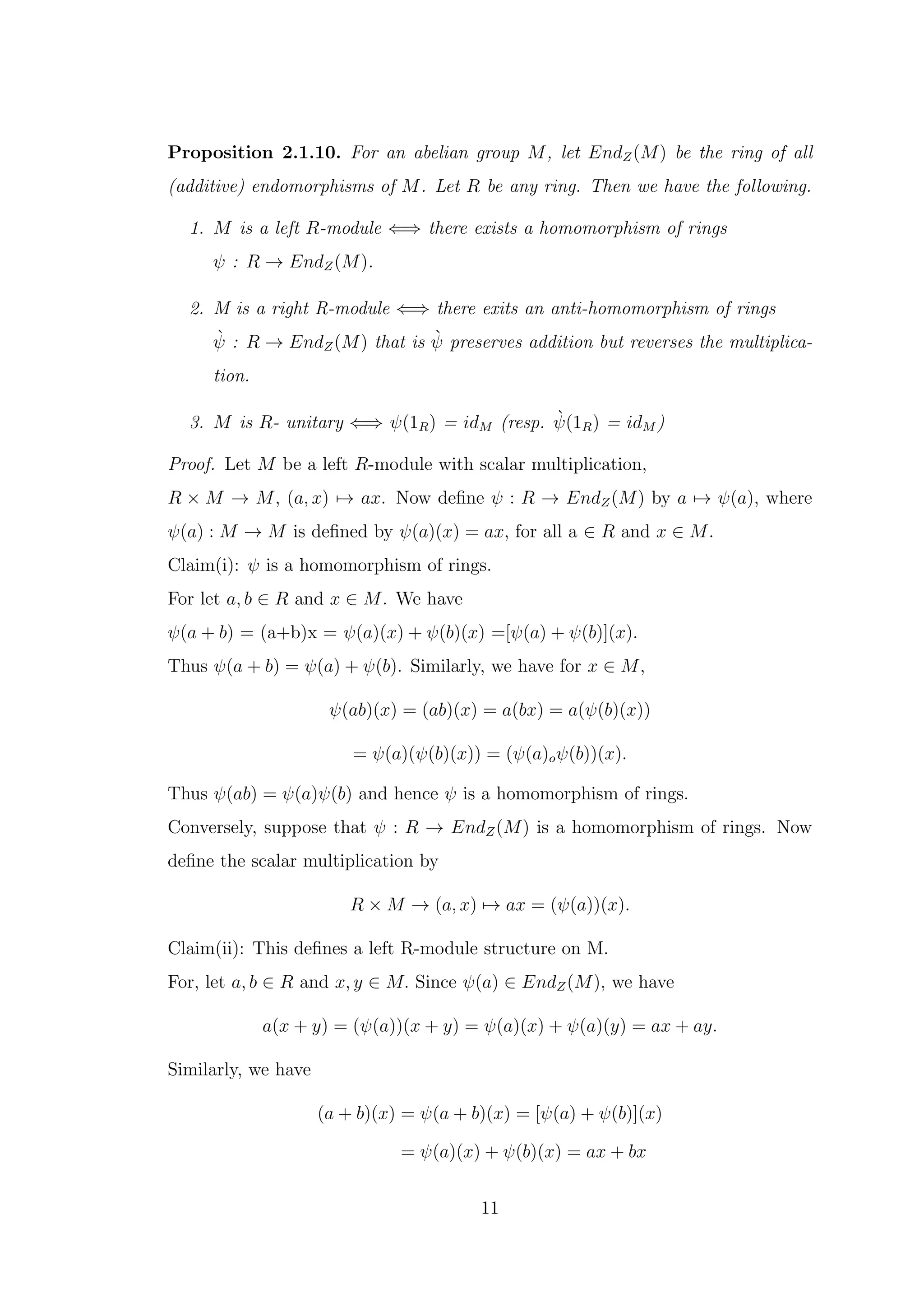 Proposition 2.1.10. For an abelian group M, let EndZ(M) be the ring of all
(additive) endomorphisms of M. Let R be any ring. Then we have the following.
1. M is a left R-module ⇐⇒ there exists a homomorphism of rings
ψ : R → EndZ(M).
2. M is a right R-module ⇐⇒ there exits an anti-homomorphism of rings
ψ̀ : R → EndZ(M) that is ψ̀ preserves addition but reverses the multiplica-
tion.
3. M is R- unitary ⇐⇒ ψ(1R) = idM (resp. ψ̀(1R) = idM )
Proof. Let M be a left R-module with scalar multiplication,
R × M → M, (a, x) 7→ ax. Now define ψ : R → EndZ(M) by a 7→ ψ(a), where
ψ(a) : M → M is defined by ψ(a)(x) = ax, for all a ∈ R and x ∈ M.
Claim(i): ψ is a homomorphism of rings.
For let a, b ∈ R and x ∈ M. We have
ψ(a + b) = (a+b)x = ψ(a)(x) + ψ(b)(x) =[ψ(a) + ψ(b)](x).
Thus ψ(a + b) = ψ(a) + ψ(b). Similarly, we have for x ∈ M,
ψ(ab)(x) = (ab)(x) = a(bx) = a(ψ(b)(x))
= ψ(a)(ψ(b)(x)) = (ψ(a)oψ(b))(x).
Thus ψ(ab) = ψ(a)ψ(b) and hence ψ is a homomorphism of rings.
Conversely, suppose that ψ : R → EndZ(M) is a homomorphism of rings. Now
define the scalar multiplication by
R × M → (a, x) 7→ ax = (ψ(a))(x).
Claim(ii): This defines a left R-module structure on M.
For, let a, b ∈ R and x, y ∈ M. Since ψ(a) ∈ EndZ(M), we have
a(x + y) = (ψ(a))(x + y) = ψ(a)(x) + ψ(a)(y) = ax + ay.
Similarly, we have
(a + b)(x) = ψ(a + b)(x) = [ψ(a) + ψ(b)](x)
= ψ(a)(x) + ψ(b)(x) = ax + bx
11
 