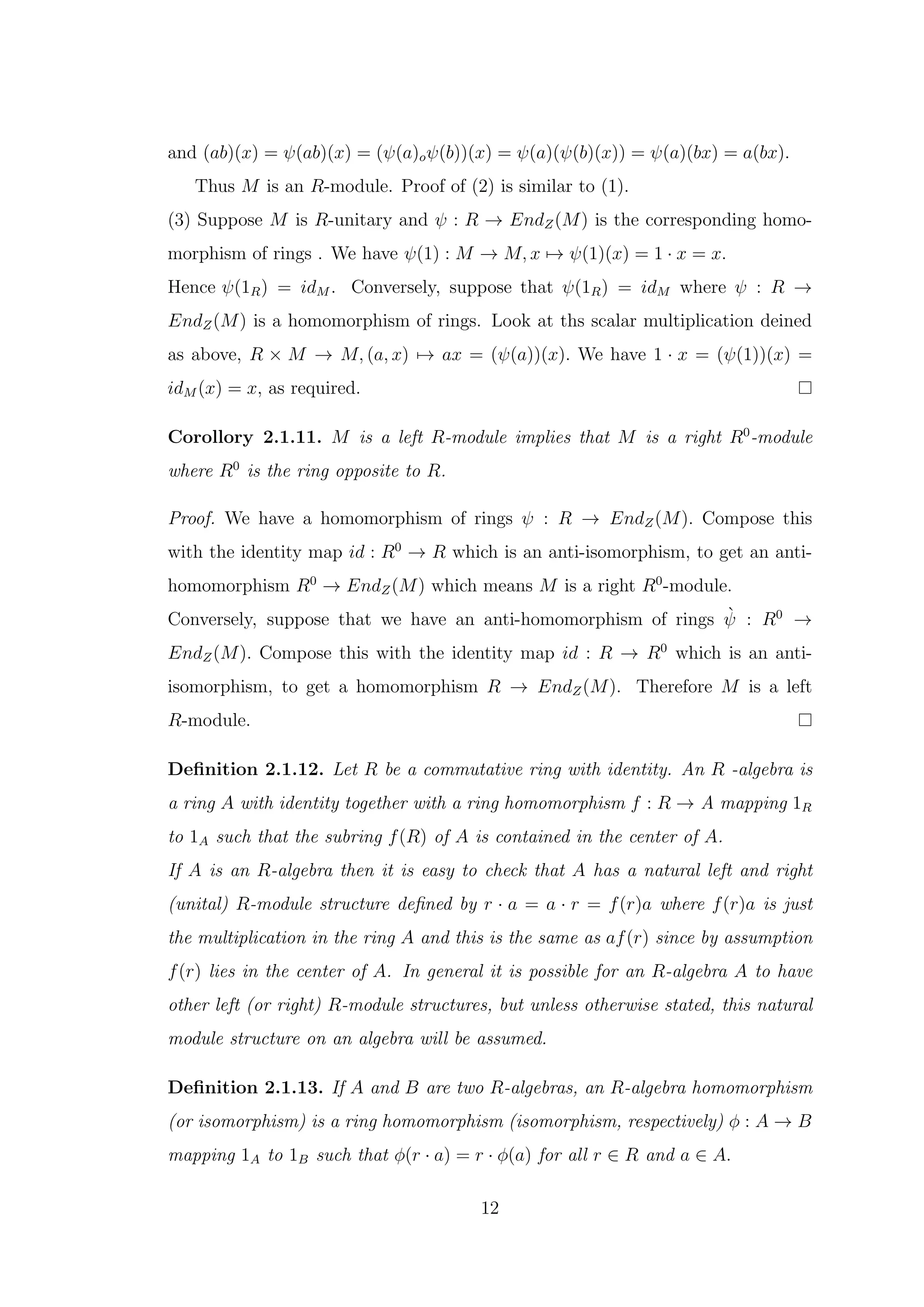 and (ab)(x) = ψ(ab)(x) = (ψ(a)oψ(b))(x) = ψ(a)(ψ(b)(x)) = ψ(a)(bx) = a(bx).
Thus M is an R-module. Proof of (2) is similar to (1).
(3) Suppose M is R-unitary and ψ : R → EndZ(M) is the corresponding homo-
morphism of rings . We have ψ(1) : M → M, x 7→ ψ(1)(x) = 1 · x = x.
Hence ψ(1R) = idM . Conversely, suppose that ψ(1R) = idM where ψ : R →
EndZ(M) is a homomorphism of rings. Look at ths scalar multiplication deined
as above, R × M → M, (a, x) 7→ ax = (ψ(a))(x). We have 1 · x = (ψ(1))(x) =
idM (x) = x, as required.
Corollory 2.1.11. M is a left R-module implies that M is a right R0
-module
where R0
is the ring opposite to R.
Proof. We have a homomorphism of rings ψ : R → EndZ(M). Compose this
with the identity map id : R0
→ R which is an anti-isomorphism, to get an anti-
homomorphism R0
→ EndZ(M) which means M is a right R0
-module.
Conversely, suppose that we have an anti-homomorphism of rings ψ̀ : R0
→
EndZ(M). Compose this with the identity map id : R → R0
which is an anti-
isomorphism, to get a homomorphism R → EndZ(M). Therefore M is a left
R-module.
Definition 2.1.12. Let R be a commutative ring with identity. An R -algebra is
a ring A with identity together with a ring homomorphism f : R → A mapping 1R
to 1A such that the subring f(R) of A is contained in the center of A.
If A is an R-algebra then it is easy to check that A has a natural left and right
(unital) R-module structure defined by r · a = a · r = f(r)a where f(r)a is just
the multiplication in the ring A and this is the same as af(r) since by assumption
f(r) lies in the center of A. In general it is possible for an R-algebra A to have
other left (or right) R-module structures, but unless otherwise stated, this natural
module structure on an algebra will be assumed.
Definition 2.1.13. If A and B are two R-algebras, an R-algebra homomorphism
(or isomorphism) is a ring homomorphism (isomorphism, respectively) ϕ : A → B
mapping 1A to 1B such that ϕ(r · a) = r · ϕ(a) for all r ∈ R and a ∈ A.
12
 