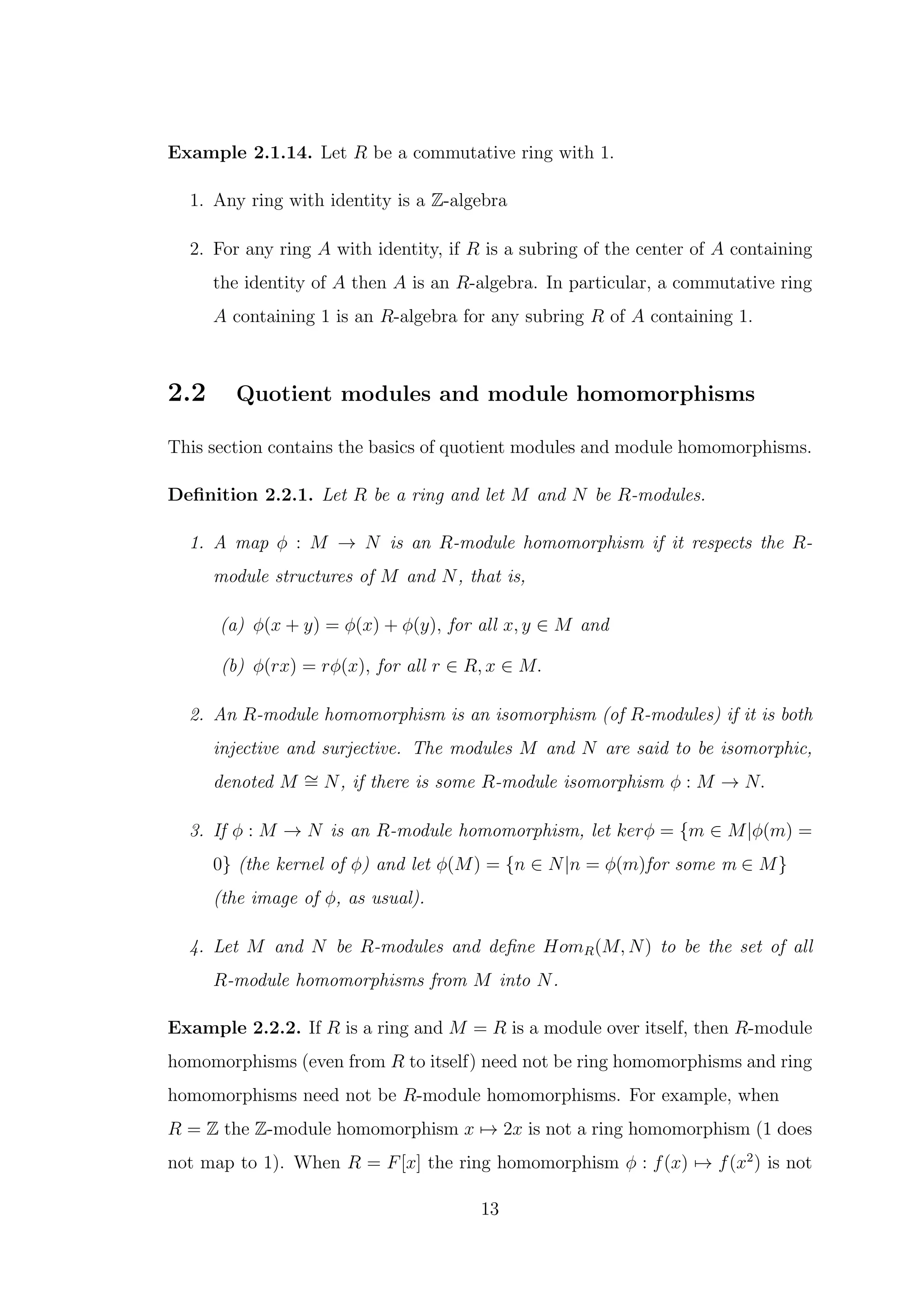 Example 2.1.14. Let R be a commutative ring with 1.
1. Any ring with identity is a Z-algebra
2. For any ring A with identity, if R is a subring of the center of A containing
the identity of A then A is an R-algebra. In particular, a commutative ring
A containing 1 is an R-algebra for any subring R of A containing 1.
2.2 Quotient modules and module homomorphisms
This section contains the basics of quotient modules and module homomorphisms.
Definition 2.2.1. Let R be a ring and let M and N be R-modules.
1. A map ϕ : M → N is an R-module homomorphism if it respects the R-
module structures of M and N, that is,
(a) ϕ(x + y) = ϕ(x) + ϕ(y), for all x, y ∈ M and
(b) ϕ(rx) = rϕ(x), for all r ∈ R, x ∈ M.
2. An R-module homomorphism is an isomorphism (of R-modules) if it is both
injective and surjective. The modules M and N are said to be isomorphic,
denoted M ∼
= N, if there is some R-module isomorphism ϕ : M → N.
3. If ϕ : M → N is an R-module homomorphism, let kerϕ = {m ∈ M|ϕ(m) =
0} (the kernel of ϕ) and let ϕ(M) = {n ∈ N|n = ϕ(m)for some m ∈ M}
(the image of ϕ, as usual).
4. Let M and N be R-modules and define HomR(M, N) to be the set of all
R-module homomorphisms from M into N.
Example 2.2.2. If R is a ring and M = R is a module over itself, then R-module
homomorphisms (even from R to itself) need not be ring homomorphisms and ring
homomorphisms need not be R-module homomorphisms. For example, when
R = Z the Z-module homomorphism x 7→ 2x is not a ring homomorphism (1 does
not map to 1). When R = F[x] the ring homomorphism ϕ : f(x) 7→ f(x2
) is not
13
 