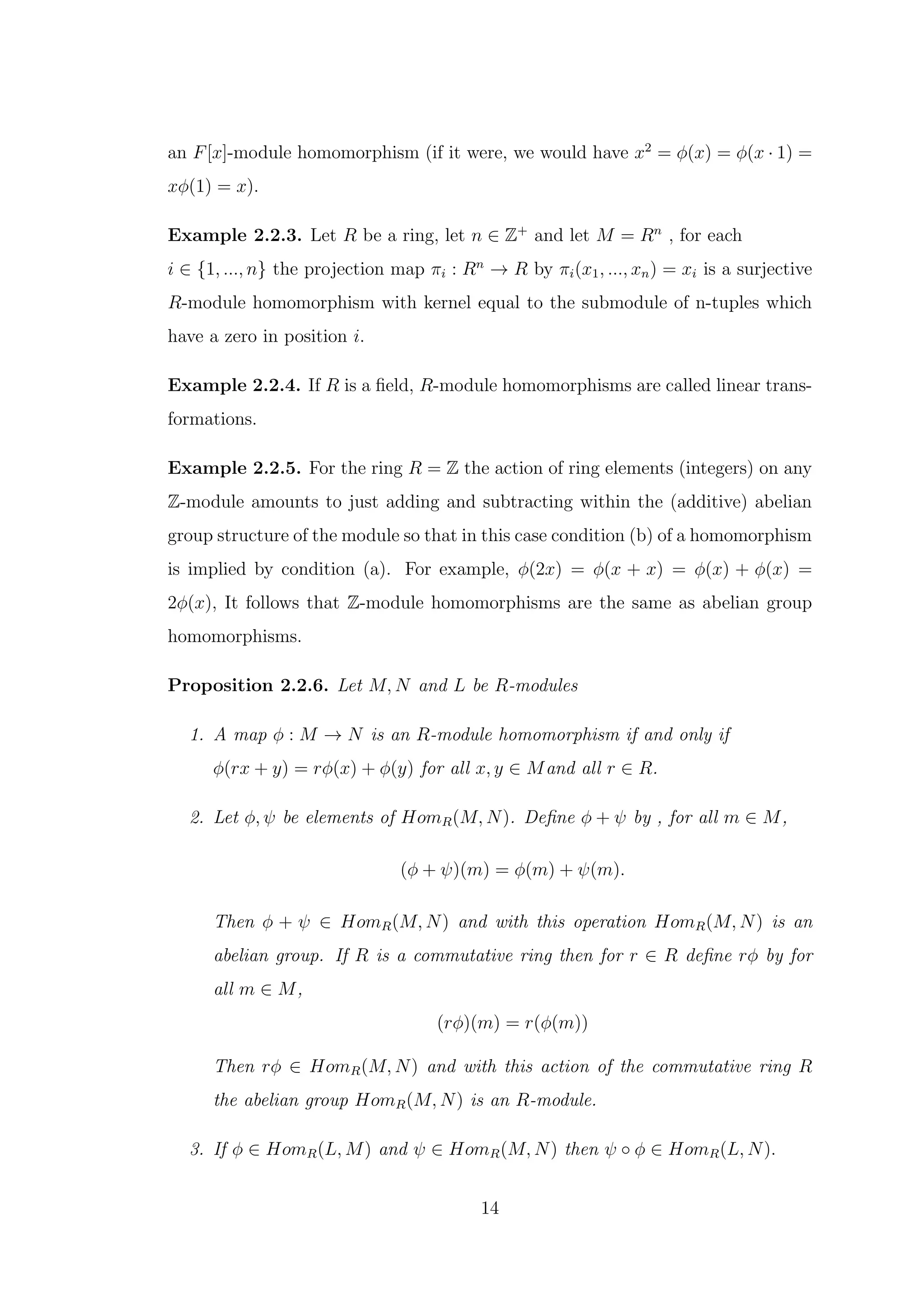an F[x]-module homomorphism (if it were, we would have x2
= ϕ(x) = ϕ(x · 1) =
xϕ(1) = x).
Example 2.2.3. Let R be a ring, let n ∈ Z+
and let M = Rn
, for each
i ∈ {1, ..., n} the projection map πi : Rn
→ R by πi(x1, ..., xn) = xi is a surjective
R-module homomorphism with kernel equal to the submodule of n-tuples which
have a zero in position i.
Example 2.2.4. If R is a field, R-module homomorphisms are called linear trans-
formations.
Example 2.2.5. For the ring R = Z the action of ring elements (integers) on any
Z-module amounts to just adding and subtracting within the (additive) abelian
group structure of the module so that in this case condition (b) of a homomorphism
is implied by condition (a). For example, ϕ(2x) = ϕ(x + x) = ϕ(x) + ϕ(x) =
2ϕ(x), It follows that Z-module homomorphisms are the same as abelian group
homomorphisms.
Proposition 2.2.6. Let M, N and L be R-modules
1. A map ϕ : M → N is an R-module homomorphism if and only if
ϕ(rx + y) = rϕ(x) + ϕ(y) for all x, y ∈ Mand all r ∈ R.
2. Let ϕ, ψ be elements of HomR(M, N). Define ϕ + ψ by , for all m ∈ M,
(ϕ + ψ)(m) = ϕ(m) + ψ(m).
Then ϕ + ψ ∈ HomR(M, N) and with this operation HomR(M, N) is an
abelian group. If R is a commutative ring then for r ∈ R define rϕ by for
all m ∈ M,
(rϕ)(m) = r(ϕ(m))
Then rϕ ∈ HomR(M, N) and with this action of the commutative ring R
the abelian group HomR(M, N) is an R-module.
3. If ϕ ∈ HomR(L, M) and ψ ∈ HomR(M, N) then ψ ◦ ϕ ∈ HomR(L, N).
14
 