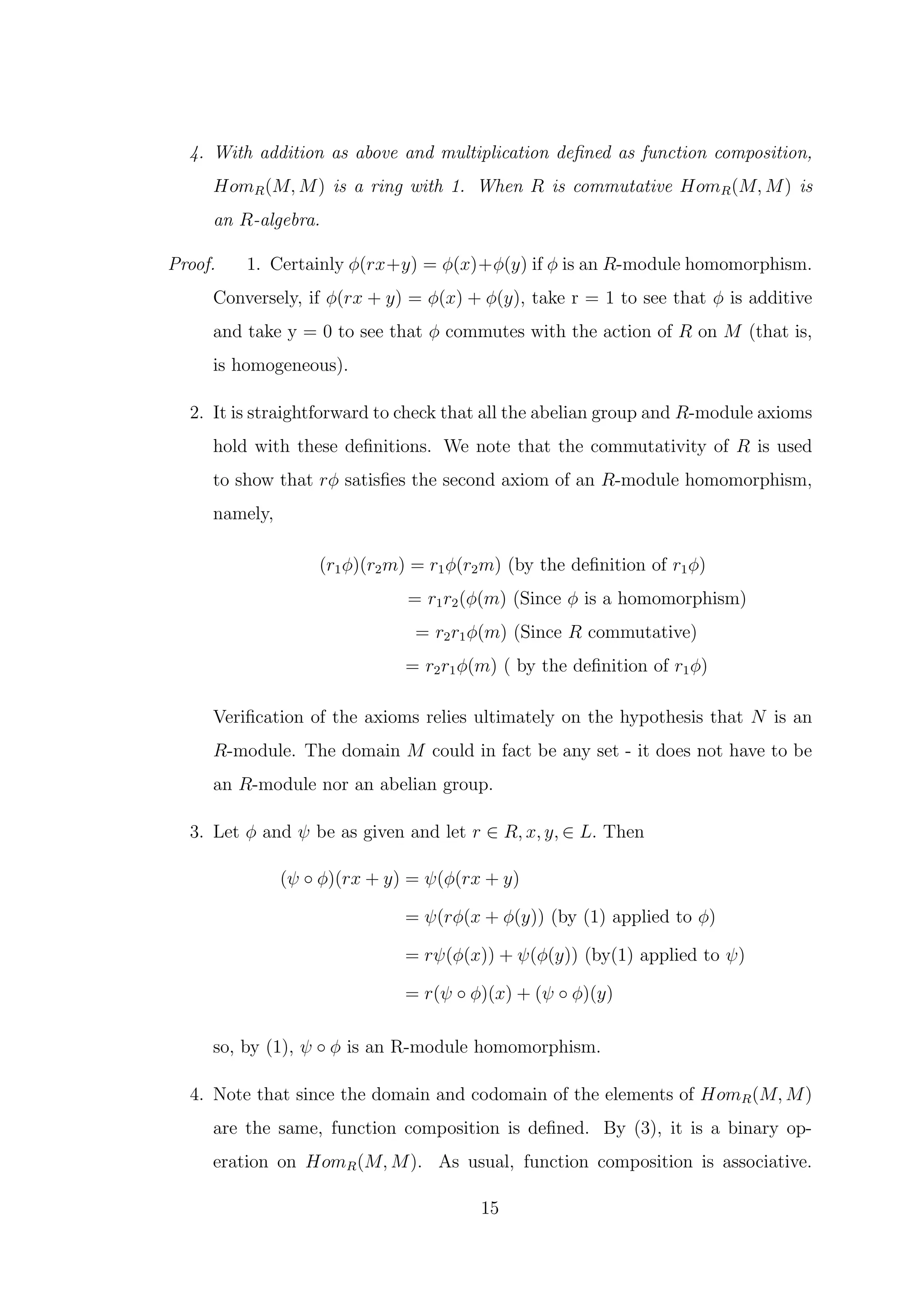 4. With addition as above and multiplication defined as function composition,
HomR(M, M) is a ring with 1. When R is commutative HomR(M, M) is
an R-algebra.
Proof. 1. Certainly ϕ(rx+y) = ϕ(x)+ϕ(y) if ϕ is an R-module homomorphism.
Conversely, if ϕ(rx + y) = ϕ(x) + ϕ(y), take r = 1 to see that ϕ is additive
and take y = 0 to see that ϕ commutes with the action of R on M (that is,
is homogeneous).
2. It is straightforward to check that all the abelian group and R-module axioms
hold with these definitions. We note that the commutativity of R is used
to show that rϕ satisfies the second axiom of an R-module homomorphism,
namely,
(r1ϕ)(r2m) = r1ϕ(r2m) (by the definition of r1ϕ)
= r1r2(ϕ(m) (Since ϕ is a homomorphism)
= r2r1ϕ(m) (Since R commutative)
= r2r1ϕ(m) ( by the definition of r1ϕ)
Verification of the axioms relies ultimately on the hypothesis that N is an
R-module. The domain M could in fact be any set - it does not have to be
an R-module nor an abelian group.
3. Let ϕ and ψ be as given and let r ∈ R, x, y, ∈ L. Then
(ψ ◦ ϕ)(rx + y) = ψ(ϕ(rx + y)
= ψ(rϕ(x + ϕ(y)) (by (1) applied to ϕ)
= rψ(ϕ(x)) + ψ(ϕ(y)) (by(1) applied to ψ)
= r(ψ ◦ ϕ)(x) + (ψ ◦ ϕ)(y)
so, by (1), ψ ◦ ϕ is an R-module homomorphism.
4. Note that since the domain and codomain of the elements of HomR(M, M)
are the same, function composition is defined. By (3), it is a binary op-
eration on HomR(M, M). As usual, function composition is associative.
15
 